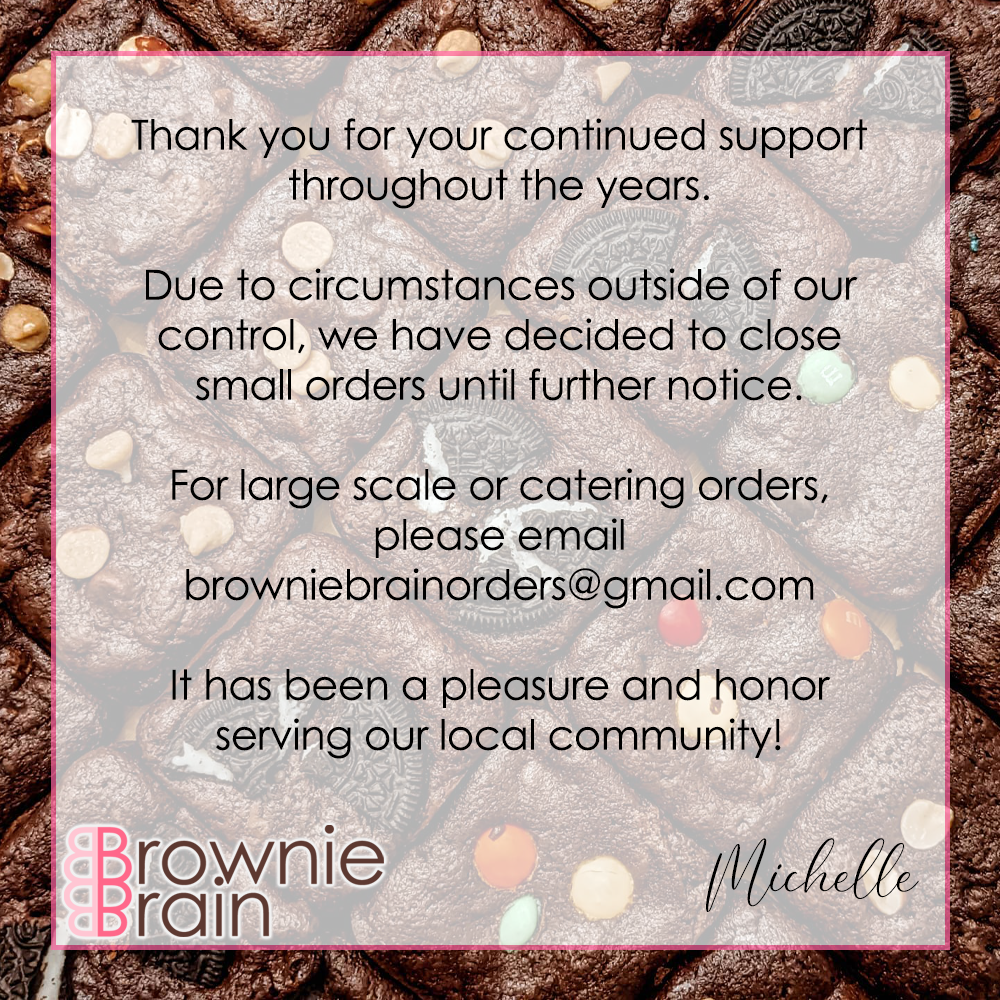 Thank you for your continued support throughout the years.  Due to circumstances outside of our control, we have decided to close small orders until further notice.  For large scale or catering orders, please email browniebrainorders@gmail.com  It has been a pleasure and honor serving our local community!  Michelle